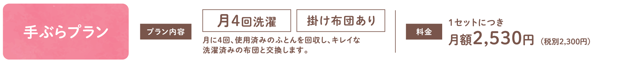 【手ぶらプラン】月4回洗濯 掛け布団あり 月に4回、使用済みのふとんを回収し、キレイな洗濯済みの布団と交換します。 1セットにつき月額2,530円(税別2,300円)